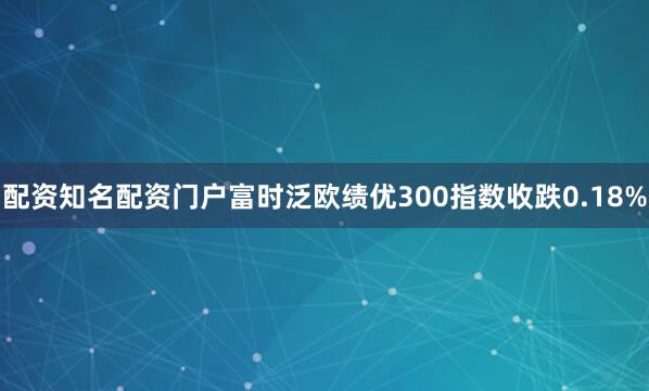 配资知名配资门户富时泛欧绩优300指数收跌0.18%