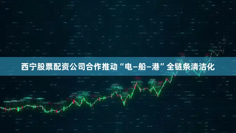 西宁股票配资公司合作推动“电—船—港”全链条清洁化