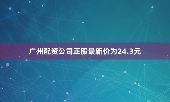 广州配资公司正股最新价为24.3元