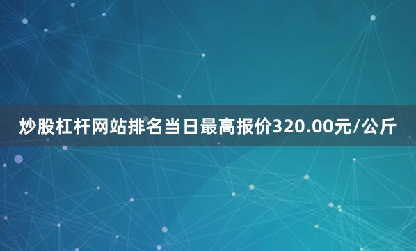 炒股杠杆网站排名当日最高报价320.00元/公斤