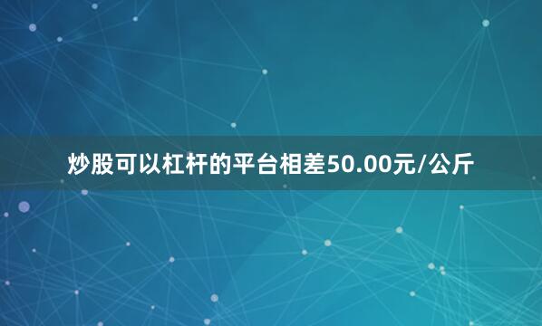 炒股可以杠杆的平台相差50.00元/公斤